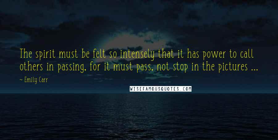 Emily Carr Quotes: The spirit must be felt so intensely that it has power to call others in passing, for it must pass, not stop in the pictures ...