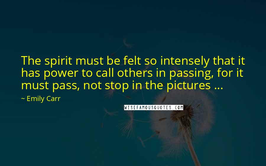 Emily Carr Quotes: The spirit must be felt so intensely that it has power to call others in passing, for it must pass, not stop in the pictures ...