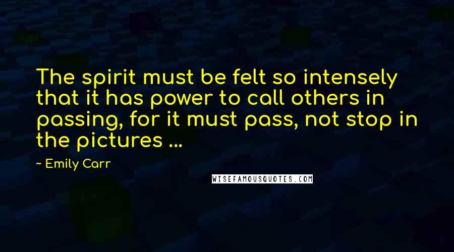 Emily Carr Quotes: The spirit must be felt so intensely that it has power to call others in passing, for it must pass, not stop in the pictures ...