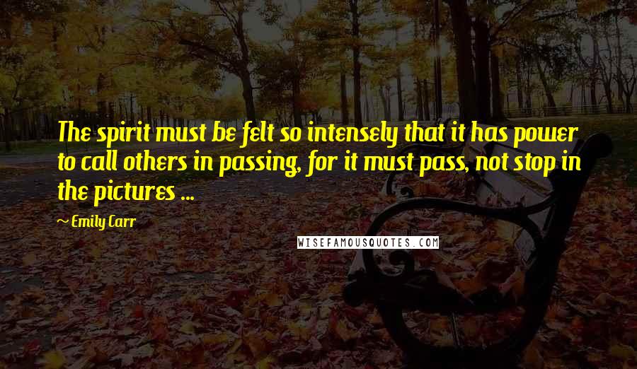 Emily Carr Quotes: The spirit must be felt so intensely that it has power to call others in passing, for it must pass, not stop in the pictures ...