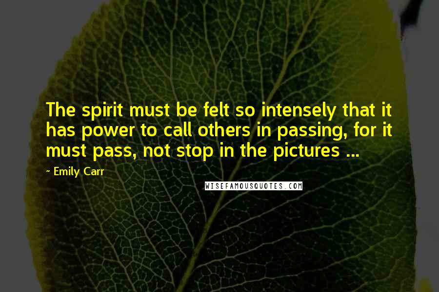 Emily Carr Quotes: The spirit must be felt so intensely that it has power to call others in passing, for it must pass, not stop in the pictures ...