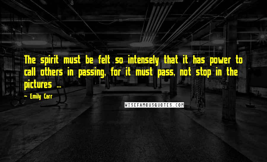 Emily Carr Quotes: The spirit must be felt so intensely that it has power to call others in passing, for it must pass, not stop in the pictures ...