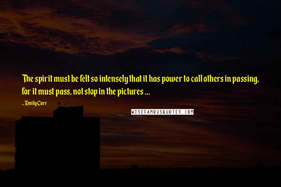 Emily Carr Quotes: The spirit must be felt so intensely that it has power to call others in passing, for it must pass, not stop in the pictures ...