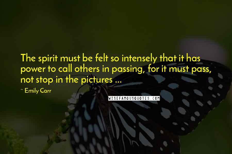 Emily Carr Quotes: The spirit must be felt so intensely that it has power to call others in passing, for it must pass, not stop in the pictures ...