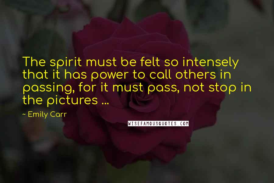 Emily Carr Quotes: The spirit must be felt so intensely that it has power to call others in passing, for it must pass, not stop in the pictures ...