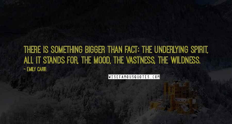 Emily Carr Quotes: There is something bigger than fact: the underlying spirit, all it stands for, the mood, the vastness, the wildness.