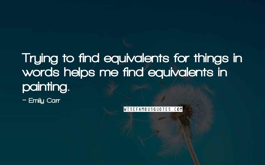 Emily Carr Quotes: Trying to find equivalents for things in words helps me find equivalents in painting.