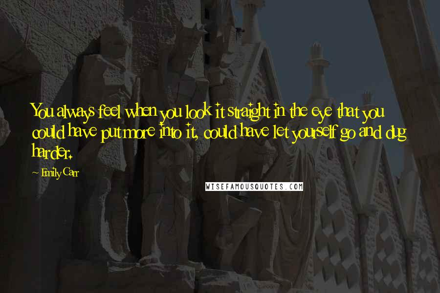 Emily Carr Quotes: You always feel when you look it straight in the eye that you could have put more into it, could have let yourself go and dug harder.