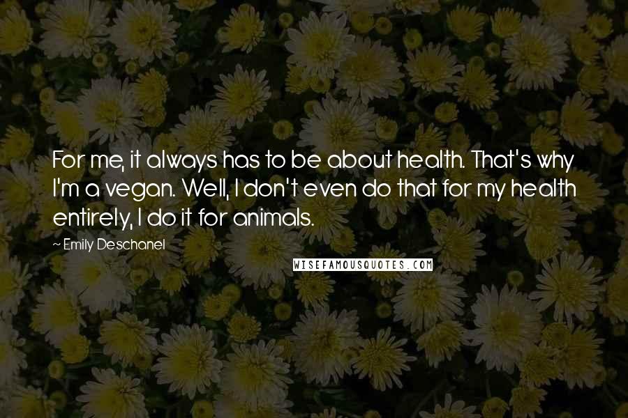 Emily Deschanel Quotes: For me, it always has to be about health. That's why I'm a vegan. Well, I don't even do that for my health entirely, I do it for animals.