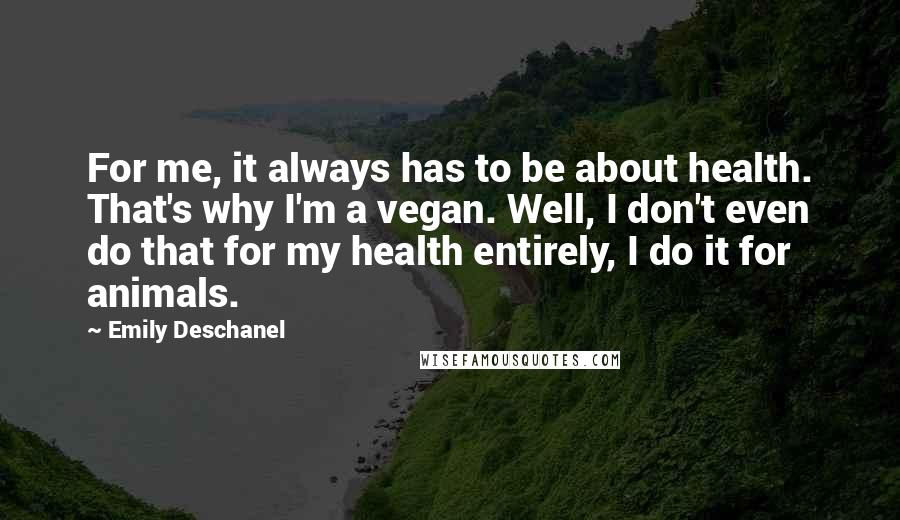 Emily Deschanel Quotes: For me, it always has to be about health. That's why I'm a vegan. Well, I don't even do that for my health entirely, I do it for animals.