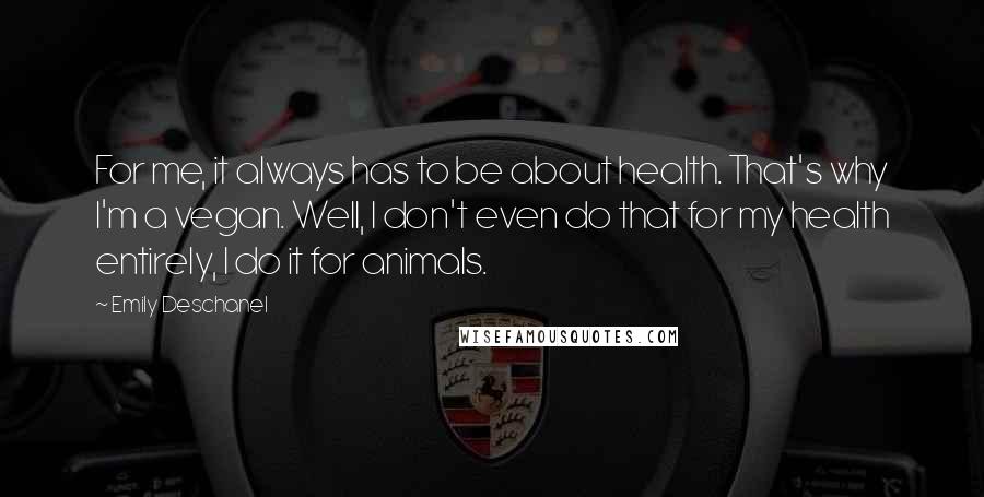 Emily Deschanel Quotes: For me, it always has to be about health. That's why I'm a vegan. Well, I don't even do that for my health entirely, I do it for animals.