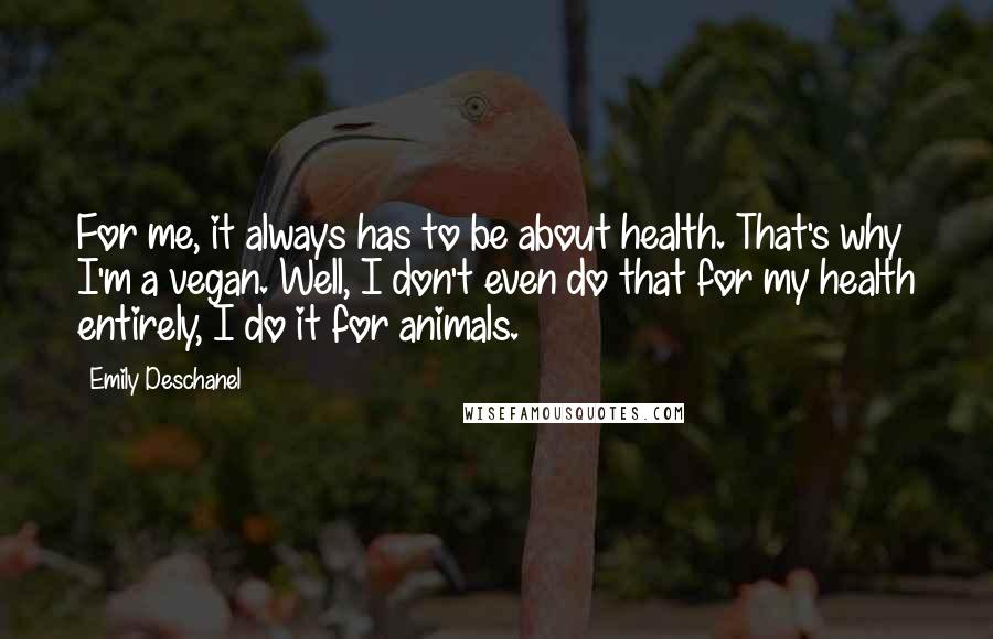 Emily Deschanel Quotes: For me, it always has to be about health. That's why I'm a vegan. Well, I don't even do that for my health entirely, I do it for animals.