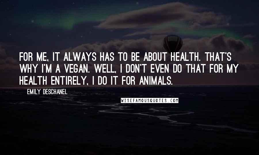 Emily Deschanel Quotes: For me, it always has to be about health. That's why I'm a vegan. Well, I don't even do that for my health entirely, I do it for animals.