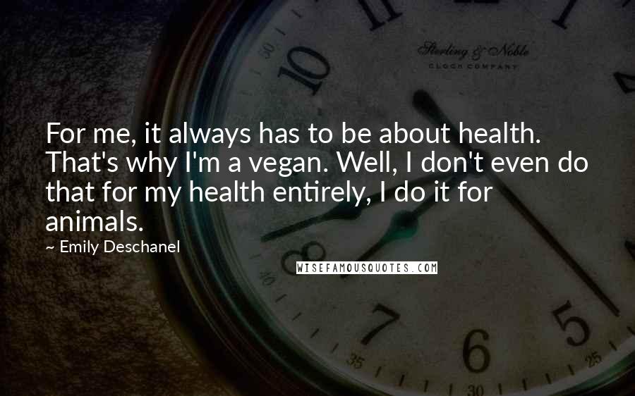 Emily Deschanel Quotes: For me, it always has to be about health. That's why I'm a vegan. Well, I don't even do that for my health entirely, I do it for animals.