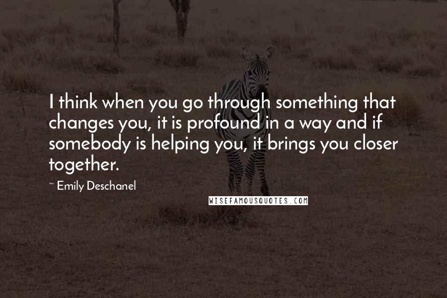 Emily Deschanel Quotes: I think when you go through something that changes you, it is profound in a way and if somebody is helping you, it brings you closer together.