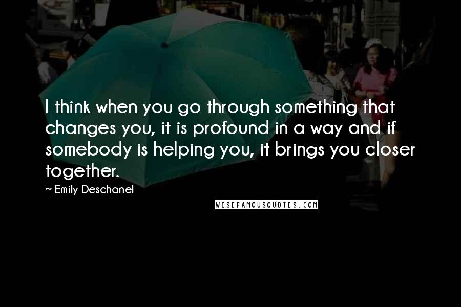 Emily Deschanel Quotes: I think when you go through something that changes you, it is profound in a way and if somebody is helping you, it brings you closer together.