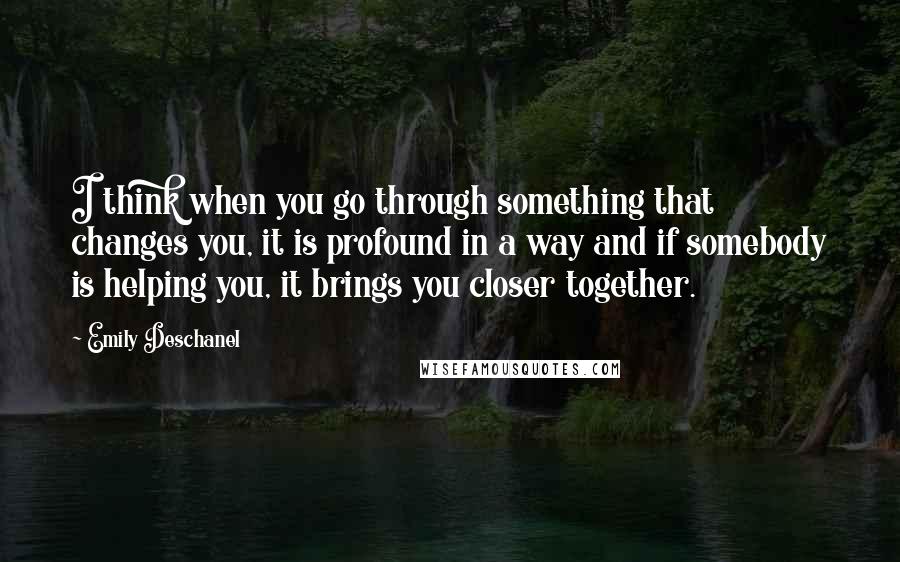 Emily Deschanel Quotes: I think when you go through something that changes you, it is profound in a way and if somebody is helping you, it brings you closer together.