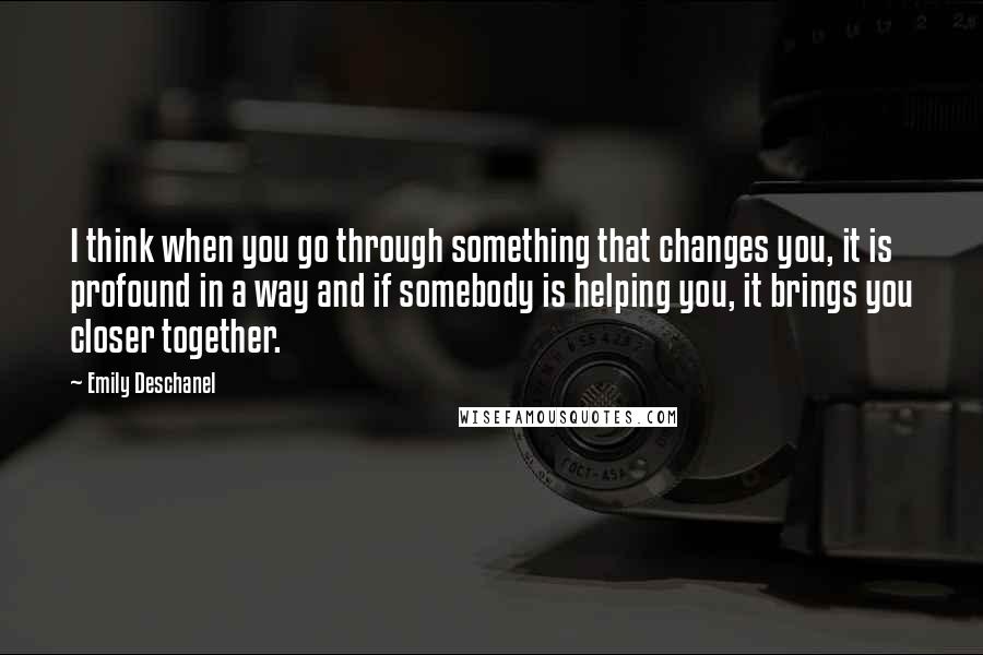 Emily Deschanel Quotes: I think when you go through something that changes you, it is profound in a way and if somebody is helping you, it brings you closer together.