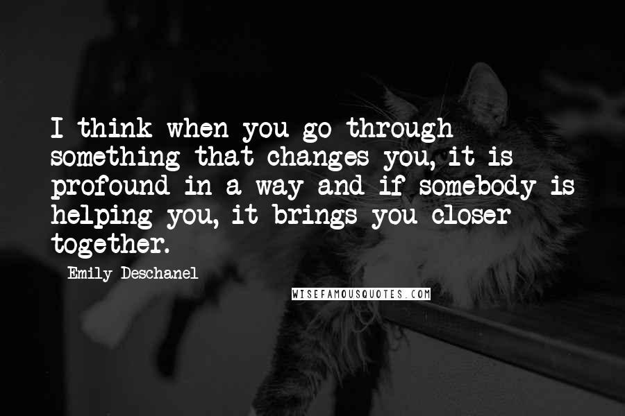 Emily Deschanel Quotes: I think when you go through something that changes you, it is profound in a way and if somebody is helping you, it brings you closer together.