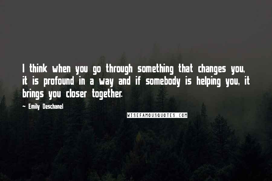 Emily Deschanel Quotes: I think when you go through something that changes you, it is profound in a way and if somebody is helping you, it brings you closer together.