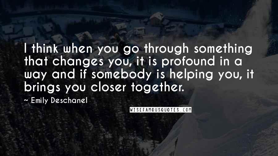 Emily Deschanel Quotes: I think when you go through something that changes you, it is profound in a way and if somebody is helping you, it brings you closer together.