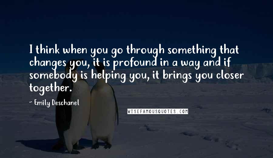 Emily Deschanel Quotes: I think when you go through something that changes you, it is profound in a way and if somebody is helping you, it brings you closer together.