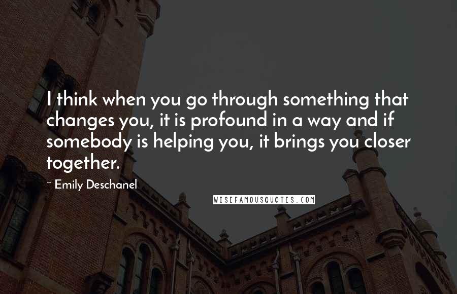 Emily Deschanel Quotes: I think when you go through something that changes you, it is profound in a way and if somebody is helping you, it brings you closer together.