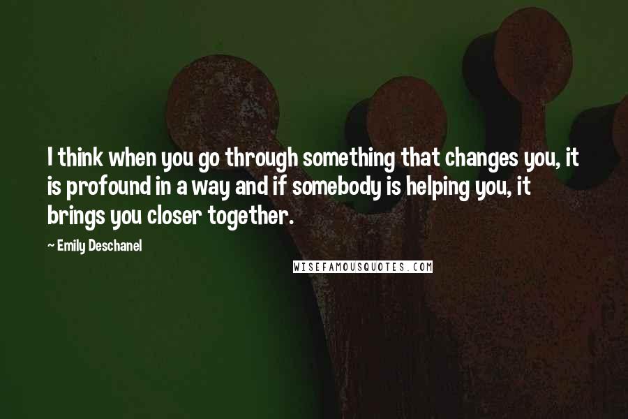 Emily Deschanel Quotes: I think when you go through something that changes you, it is profound in a way and if somebody is helping you, it brings you closer together.