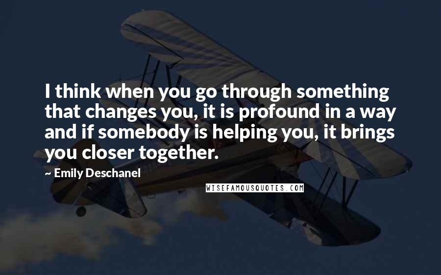 Emily Deschanel Quotes: I think when you go through something that changes you, it is profound in a way and if somebody is helping you, it brings you closer together.