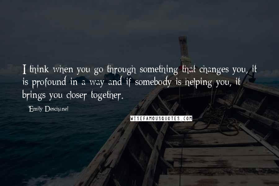 Emily Deschanel Quotes: I think when you go through something that changes you, it is profound in a way and if somebody is helping you, it brings you closer together.