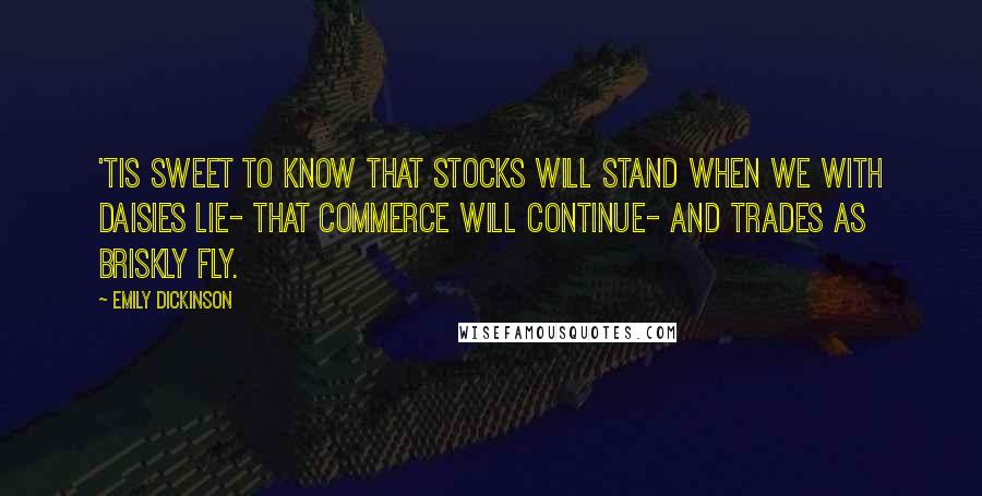 Emily Dickinson Quotes: 'Tis sweet to know that stocks will stand When we with Daisies lie- That Commerce will continue- And Trades as briskly fly.