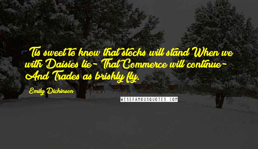 Emily Dickinson Quotes: 'Tis sweet to know that stocks will stand When we with Daisies lie- That Commerce will continue- And Trades as briskly fly.