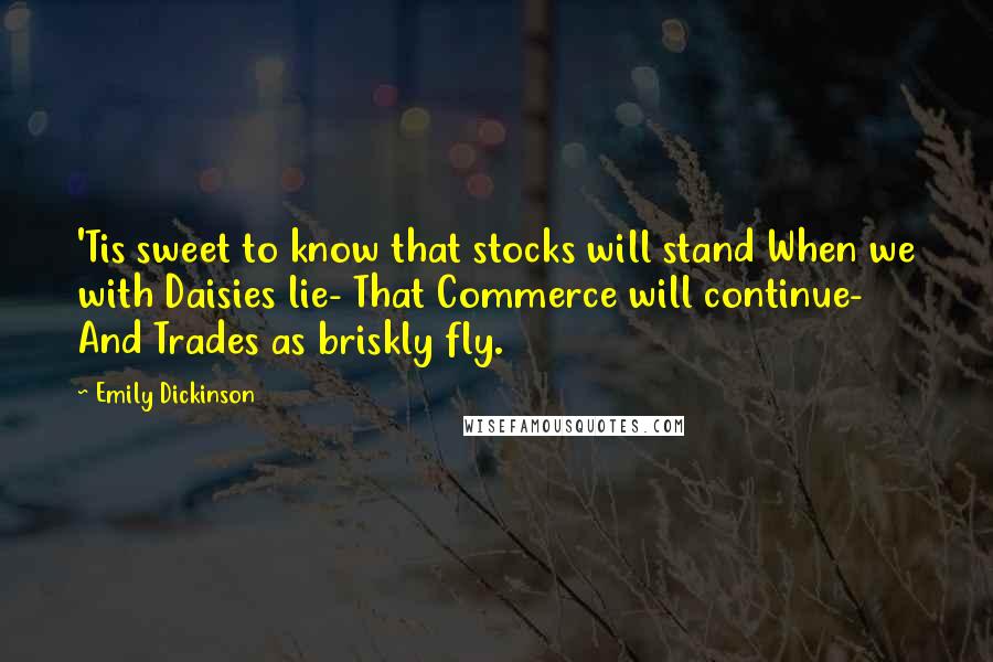 Emily Dickinson Quotes: 'Tis sweet to know that stocks will stand When we with Daisies lie- That Commerce will continue- And Trades as briskly fly.