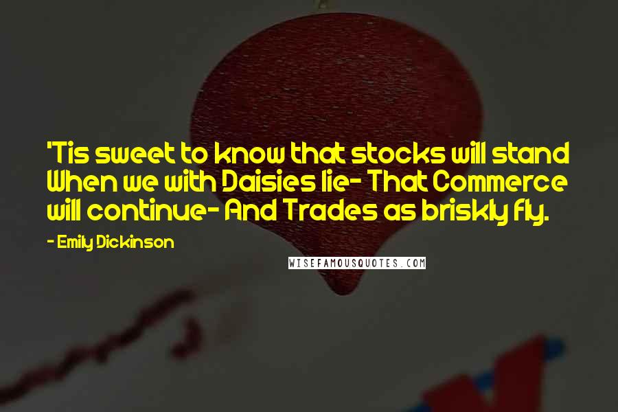 Emily Dickinson Quotes: 'Tis sweet to know that stocks will stand When we with Daisies lie- That Commerce will continue- And Trades as briskly fly.