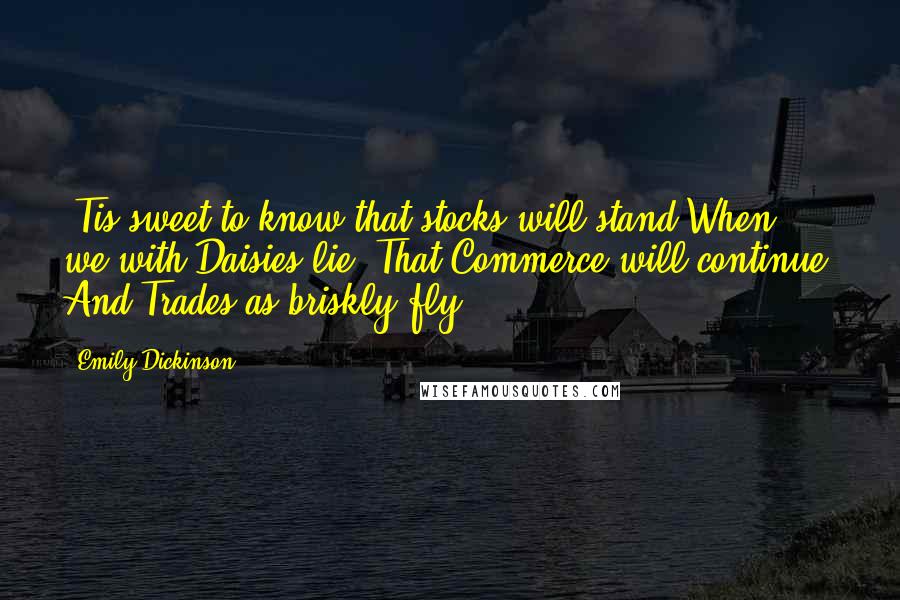 Emily Dickinson Quotes: 'Tis sweet to know that stocks will stand When we with Daisies lie- That Commerce will continue- And Trades as briskly fly.