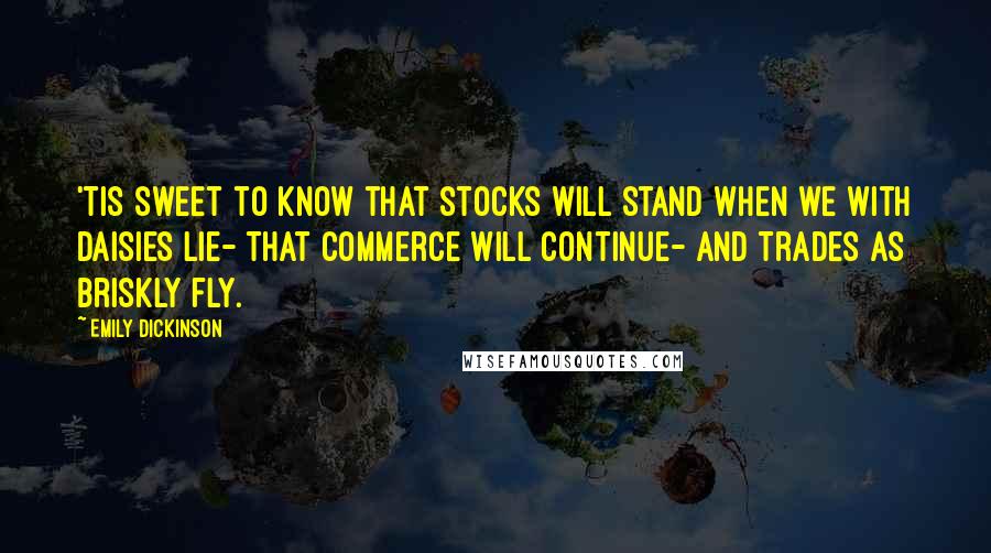 Emily Dickinson Quotes: 'Tis sweet to know that stocks will stand When we with Daisies lie- That Commerce will continue- And Trades as briskly fly.