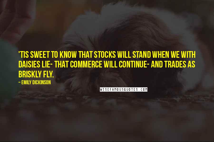 Emily Dickinson Quotes: 'Tis sweet to know that stocks will stand When we with Daisies lie- That Commerce will continue- And Trades as briskly fly.