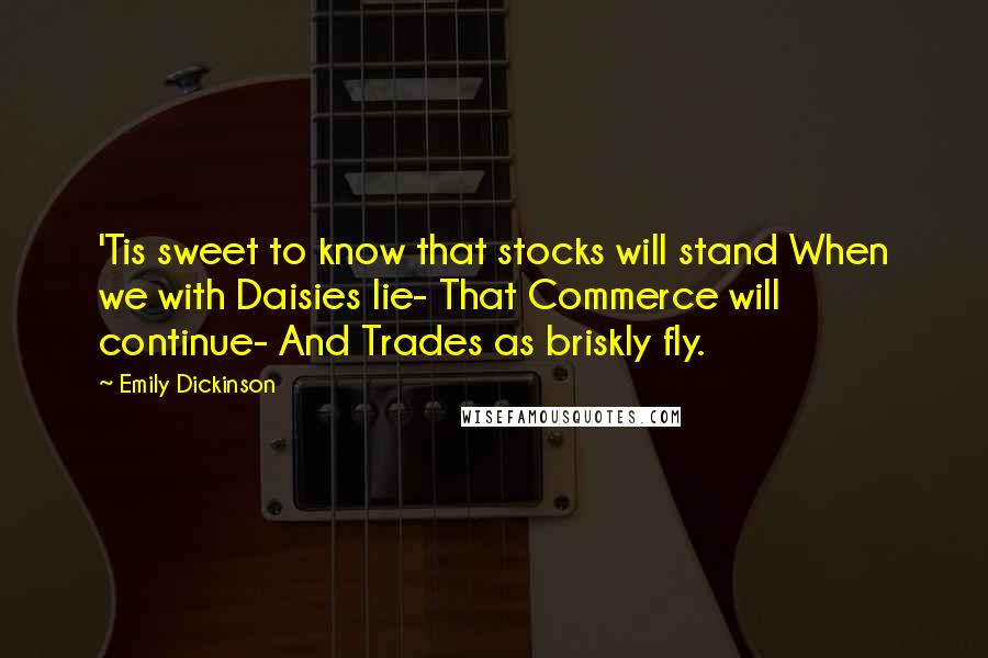 Emily Dickinson Quotes: 'Tis sweet to know that stocks will stand When we with Daisies lie- That Commerce will continue- And Trades as briskly fly.