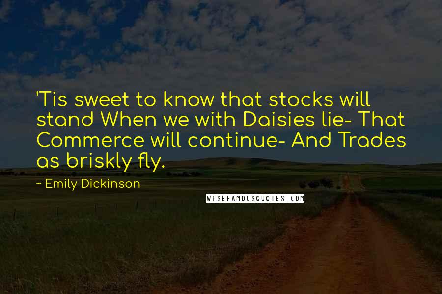 Emily Dickinson Quotes: 'Tis sweet to know that stocks will stand When we with Daisies lie- That Commerce will continue- And Trades as briskly fly.