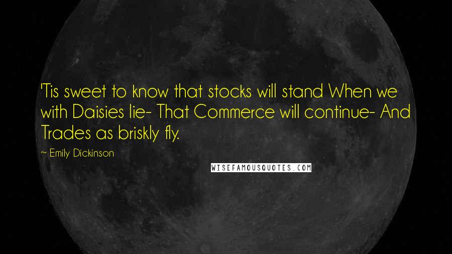 Emily Dickinson Quotes: 'Tis sweet to know that stocks will stand When we with Daisies lie- That Commerce will continue- And Trades as briskly fly.