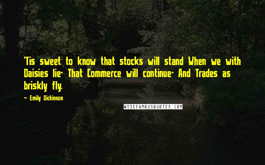 Emily Dickinson Quotes: 'Tis sweet to know that stocks will stand When we with Daisies lie- That Commerce will continue- And Trades as briskly fly.