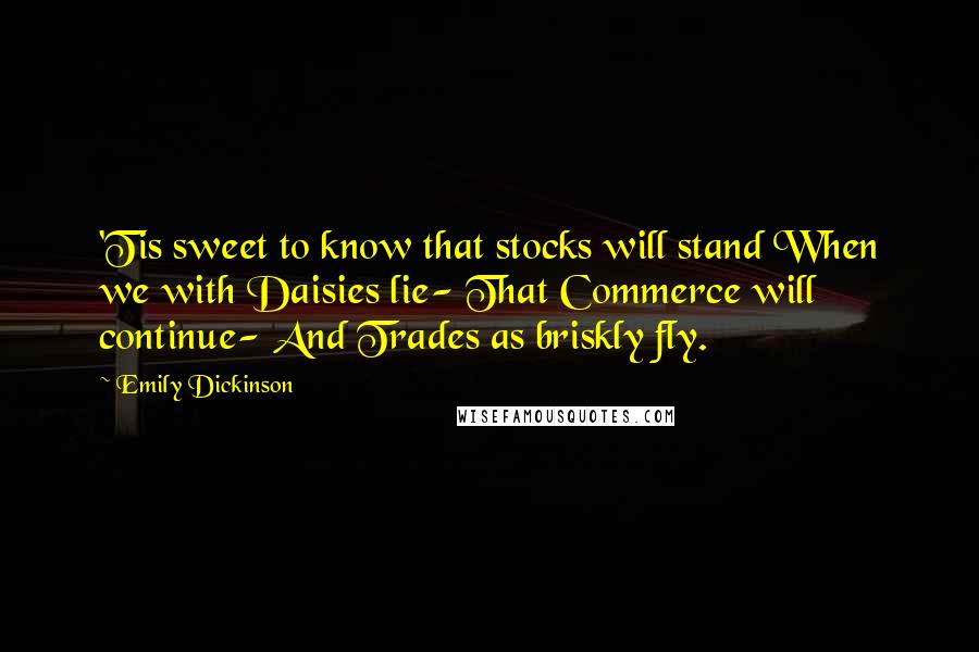 Emily Dickinson Quotes: 'Tis sweet to know that stocks will stand When we with Daisies lie- That Commerce will continue- And Trades as briskly fly.