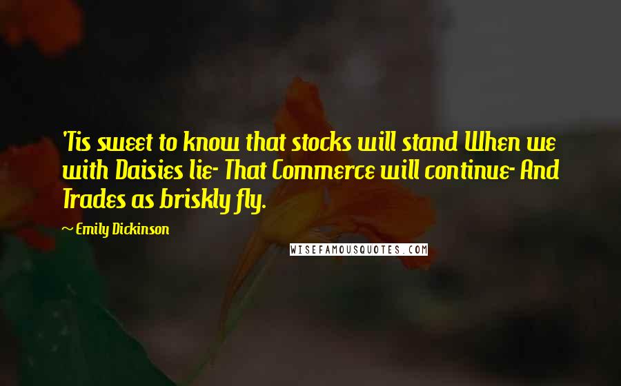 Emily Dickinson Quotes: 'Tis sweet to know that stocks will stand When we with Daisies lie- That Commerce will continue- And Trades as briskly fly.