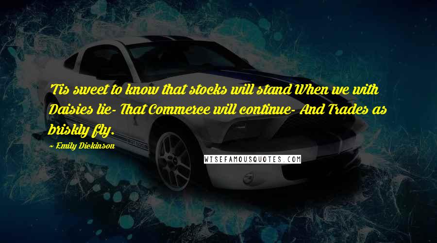 Emily Dickinson Quotes: 'Tis sweet to know that stocks will stand When we with Daisies lie- That Commerce will continue- And Trades as briskly fly.