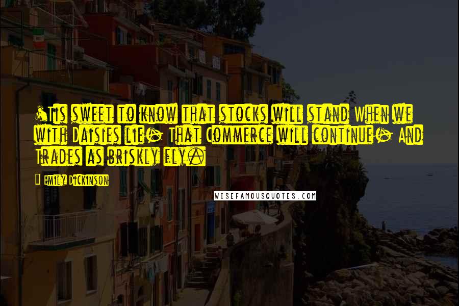 Emily Dickinson Quotes: 'Tis sweet to know that stocks will stand When we with Daisies lie- That Commerce will continue- And Trades as briskly fly.