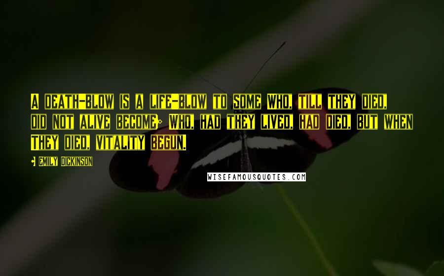 Emily Dickinson Quotes: A death-blow is a life-blow to some Who, till they died, did not alive become; Who, had they lived, had died, but when They died, vitality begun.