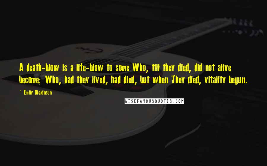 Emily Dickinson Quotes: A death-blow is a life-blow to some Who, till they died, did not alive become; Who, had they lived, had died, but when They died, vitality begun.