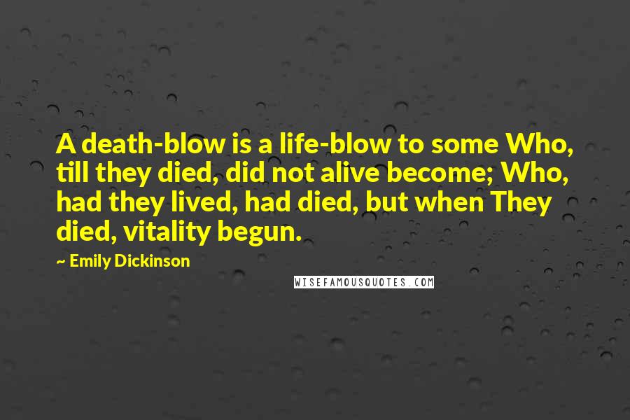 Emily Dickinson Quotes: A death-blow is a life-blow to some Who, till they died, did not alive become; Who, had they lived, had died, but when They died, vitality begun.