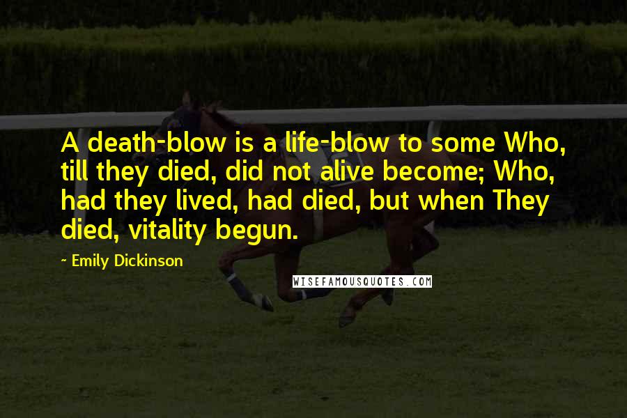 Emily Dickinson Quotes: A death-blow is a life-blow to some Who, till they died, did not alive become; Who, had they lived, had died, but when They died, vitality begun.