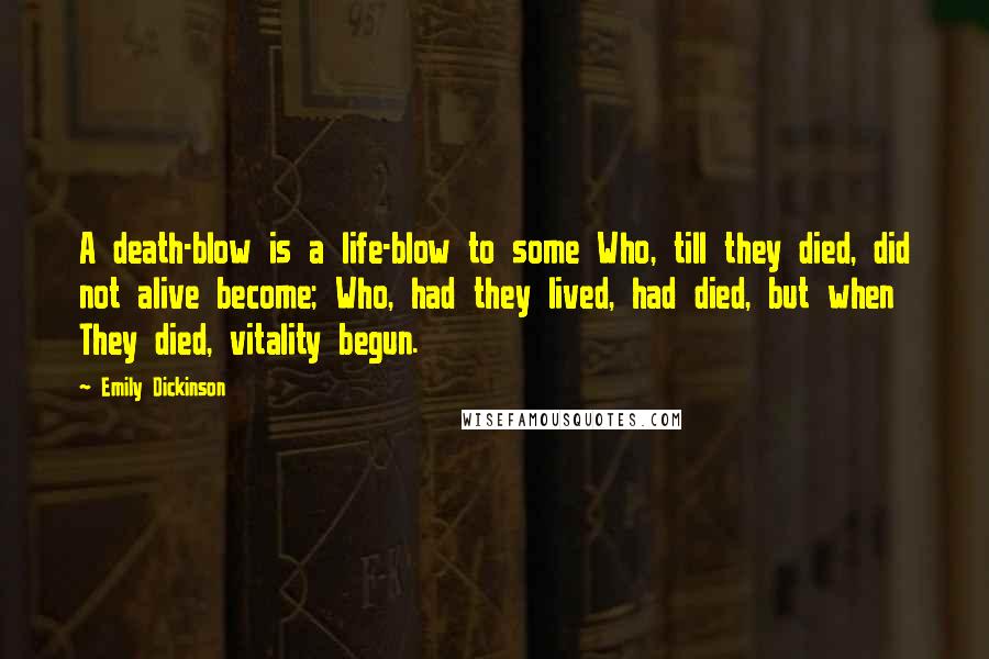 Emily Dickinson Quotes: A death-blow is a life-blow to some Who, till they died, did not alive become; Who, had they lived, had died, but when They died, vitality begun.